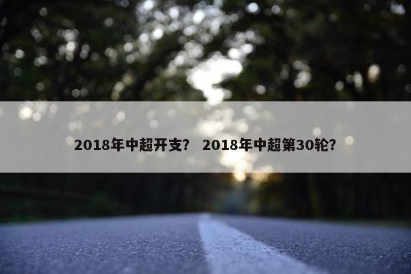 2018年中超开支？ 2018年中超第30轮？