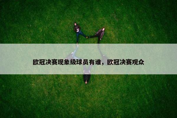 欧冠决赛现象级球员有谁，欧冠决赛观众