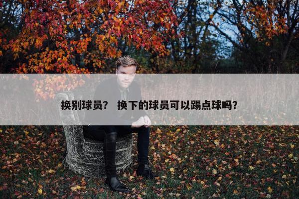换别球员？ 换下的球员可以踢点球吗？