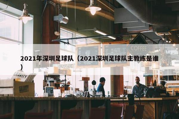 2021年深圳足球队（2021深圳足球队主教练是谁）