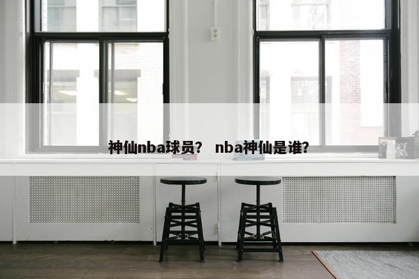 神仙nba球员？ nba神仙是谁？