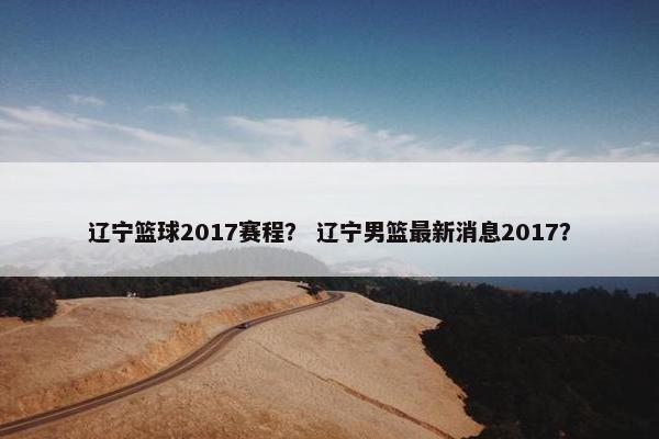 辽宁篮球2017赛程？ 辽宁男篮最新消息2017？