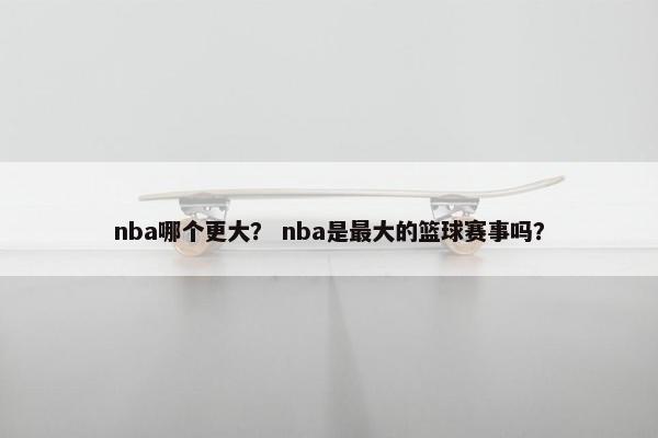 nba哪个更大？ nba是最大的篮球赛事吗？