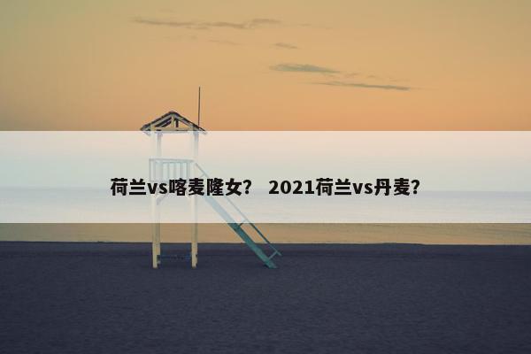 荷兰vs喀麦隆女？ 2021荷兰vs丹麦？