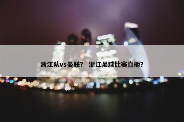 浙江队vs曼联？ 浙江足球比赛直播？