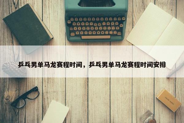 乒乓男单马龙赛程时间，乒乓男单马龙赛程时间安排