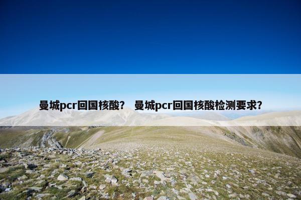 曼城pcr回国核酸？ 曼城pcr回国核酸检测要求？
