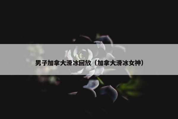 男子加拿大滑冰回放（加拿大滑冰女神）