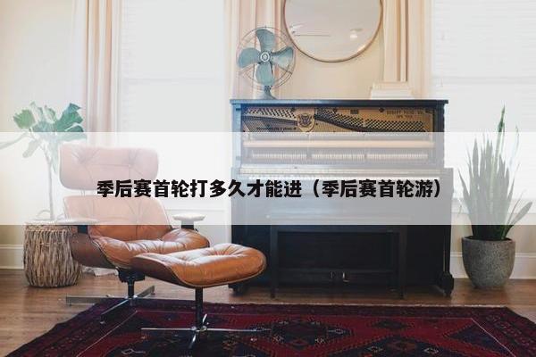 季后赛首轮打多久才能进（季后赛首轮游）