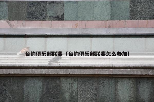 台钓俱乐部联赛（台钓俱乐部联赛怎么参加）