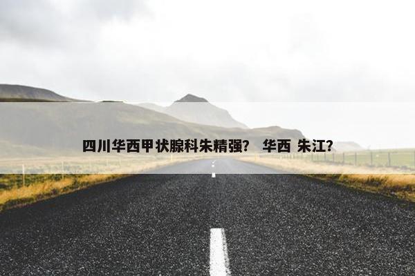 四川华西甲状腺科朱精强？ 华西 朱江？