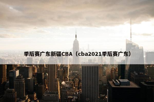 季后赛广东新疆CBA（cba2021季后赛广东）