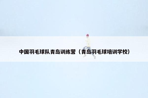 中国羽毛球队青岛训练营（青岛羽毛球培训学校）