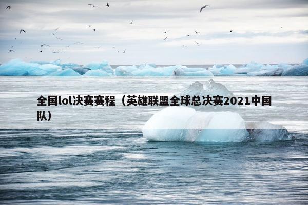 全国lol决赛赛程（英雄联盟全球总决赛2021中国队）