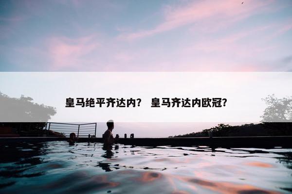 皇马绝平齐达内？ 皇马齐达内欧冠？