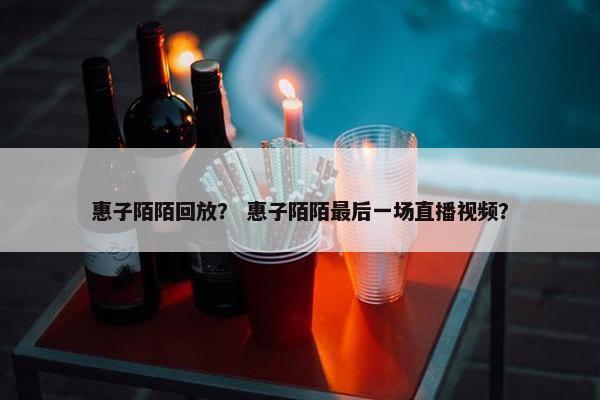 惠子陌陌回放？ 惠子陌陌最后一场直播视频？