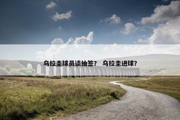 乌拉圭球员谈抽签？ 乌拉圭进球？