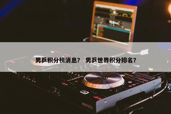 男乒积分榜消息？ 男乒世界积分排名？