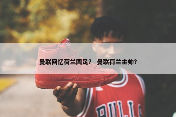 曼联回忆荷兰国足？ 曼联荷兰主帅？