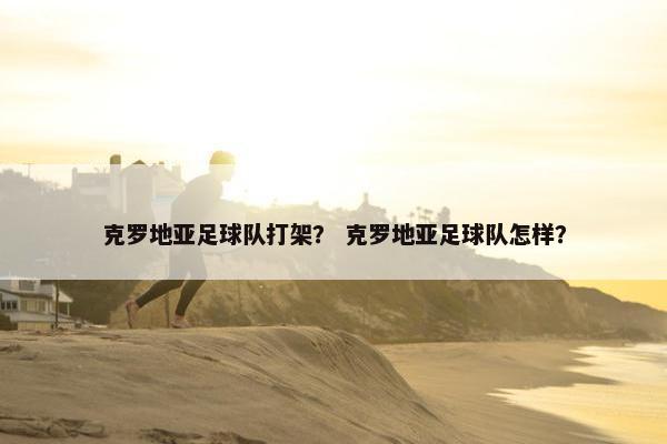 克罗地亚足球队打架？ 克罗地亚足球队怎样？