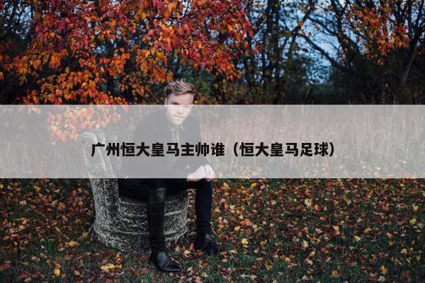 广州恒大皇马主帅谁（恒大皇马足球）