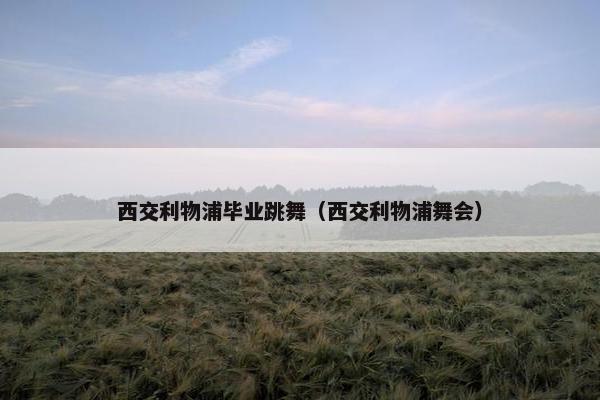 西交利物浦毕业跳舞（西交利物浦舞会）