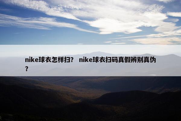 nike球衣怎样扫？ nike球衣扫码真假辨别真伪？