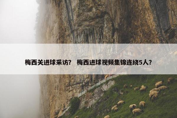 梅西关进球采访？ 梅西进球视频集锦连绕5人？