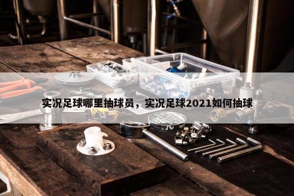 实况足球哪里抽球员，实况足球2021如何抽球