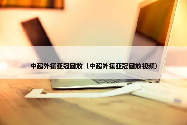 中超外援亚冠回放（中超外援亚冠回放视频）