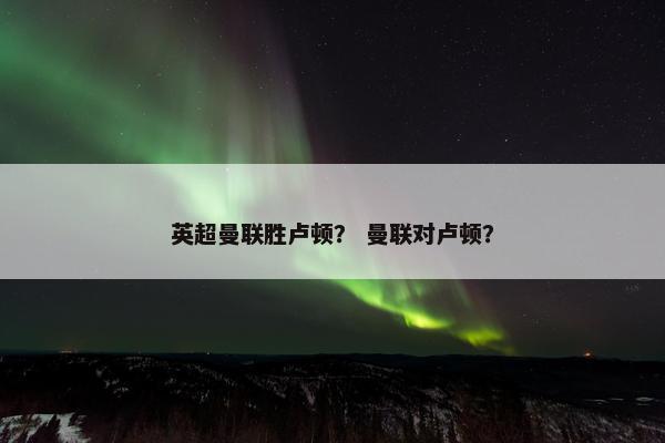 英超曼联胜卢顿？ 曼联对卢顿？