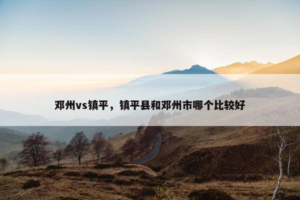 邓州vs镇平，镇平县和邓州市哪个比较好