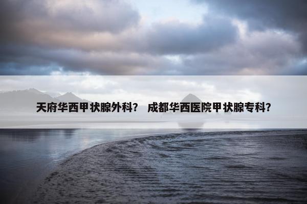 天府华西甲状腺外科？ 成都华西医院甲状腺专科？