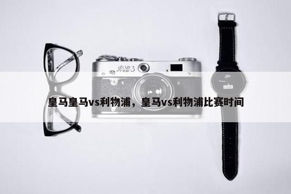皇马皇马vs利物浦，皇马vs利物浦比赛时间