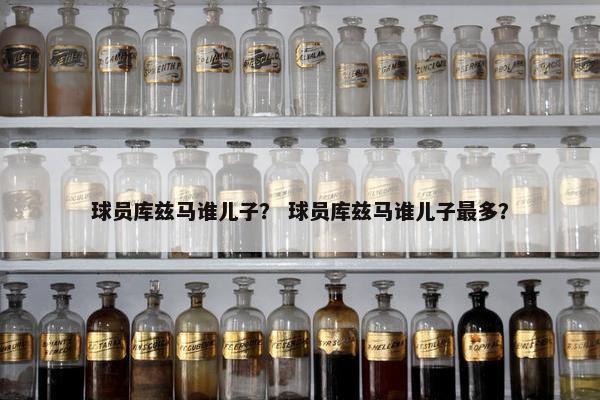 球员库兹马谁儿子？ 球员库兹马谁儿子最多？