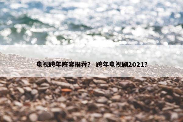 电视跨年阵容推荐？ 跨年电视剧2021？