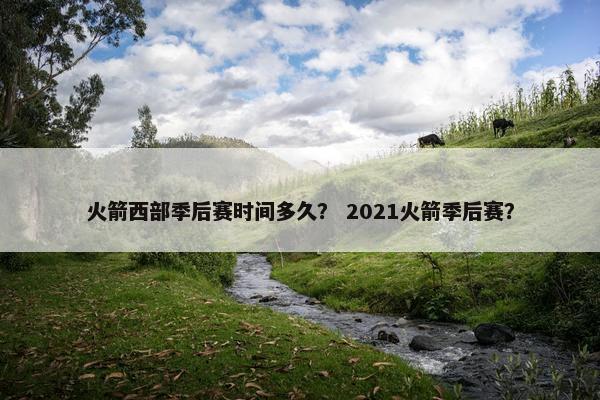 火箭西部季后赛时间多久？ 2021火箭季后赛？