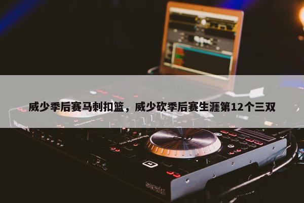 威少季后赛马刺扣篮，威少砍季后赛生涯第12个三双