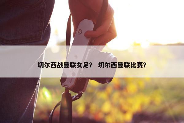 切尔西战曼联女足？ 切尔西曼联比赛？
