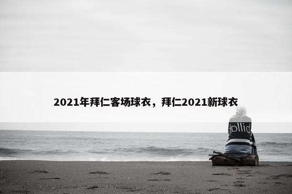 2021年拜仁客场球衣，拜仁2021新球衣