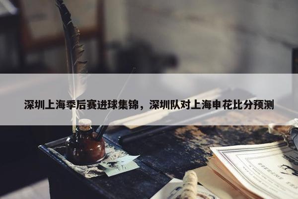 深圳上海季后赛进球集锦，深圳队对上海申花比分预测