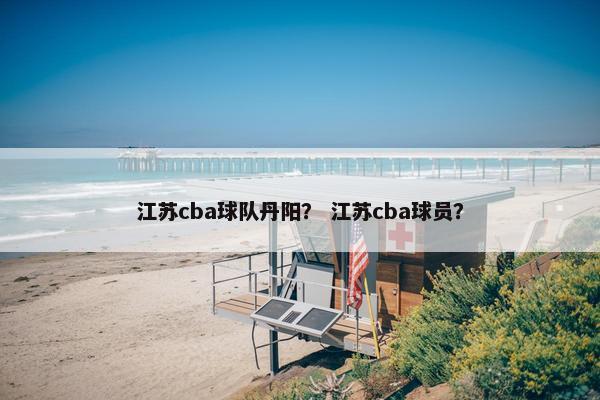 江苏cba球队丹阳？ 江苏cba球员？