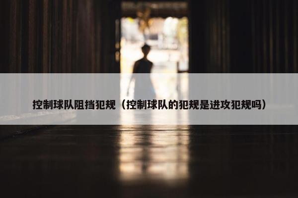 控制球队阻挡犯规（控制球队的犯规是进攻犯规吗）