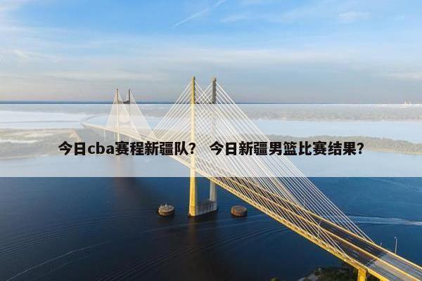 今日cba赛程新疆队？ 今日新疆男篮比赛结果？