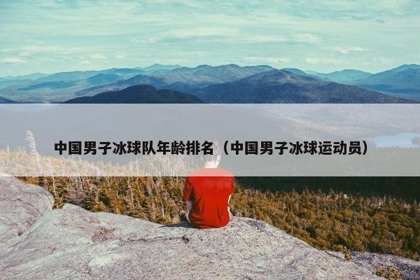 中国男子冰球队年龄排名（中国男子冰球运动员）