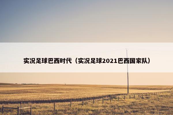 实况足球巴西时代（实况足球2021巴西国家队）