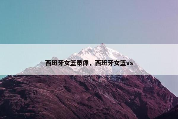 西班牙女篮录像，西班牙女篮vs