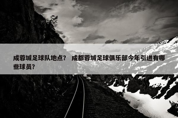 成蓉城足球队地点？ 成都蓉城足球俱乐部今年引进有哪些球员？