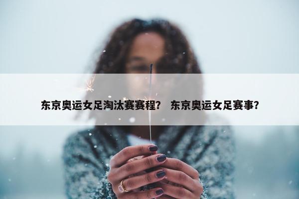 东京奥运女足淘汰赛赛程？ 东京奥运女足赛事？