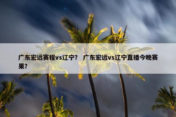 广东宏远赛程vs辽宁？ 广东宏远vs辽宁直播今晚赛果？